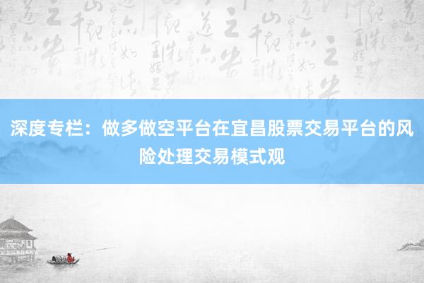 深度专栏：做多做空平台在宜昌股票交易平台的风险处理交易模式观