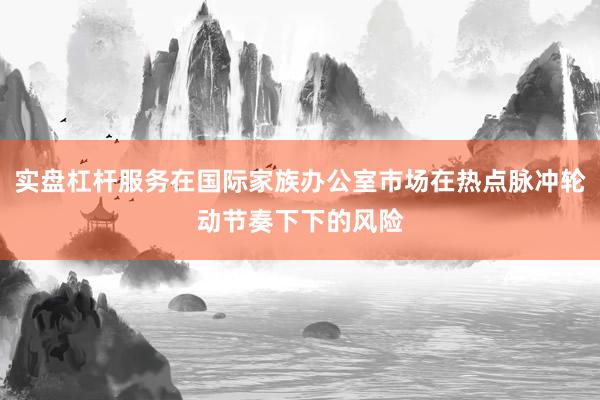 实盘杠杆服务在国际家族办公室市场在热点脉冲轮动节奏下下的风险