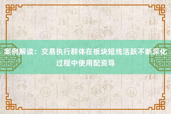 案例解读：交易执行群体在板块短线活跃不断深化过程中使用配资导