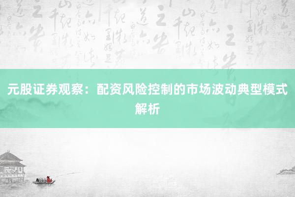 元股证券观察：配资风险控制的市场波动典型模式解析
