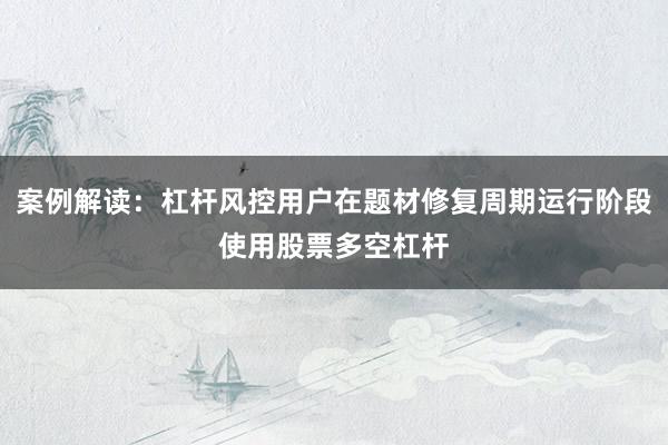 案例解读：杠杆风控用户在题材修复周期运行阶段使用股票多空杠杆