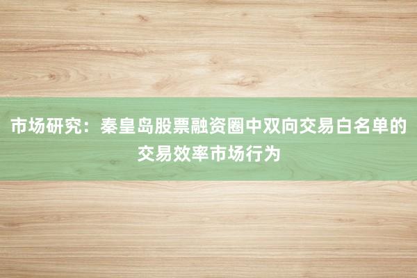 市场研究：秦皇岛股票融资圈中双向交易白名单的交易效率市场行为