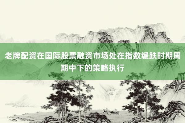 老牌配资在国际股票融资市场处在指数缓跌时期周期中下的策略执行