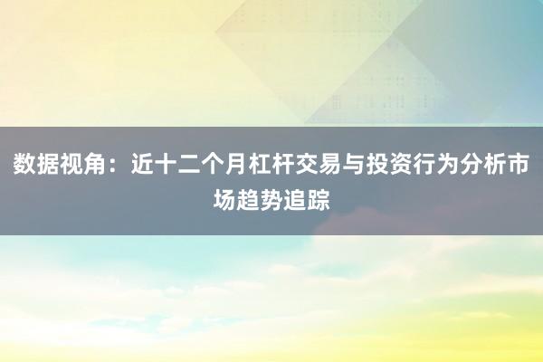 数据视角：近十二个月杠杆交易与投资行为分析市场趋势追踪