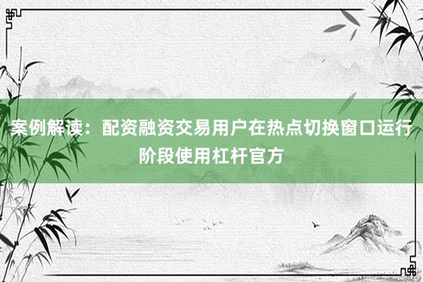 案例解读：配资融资交易用户在热点切换窗口运行阶段使用杠杆官方