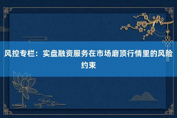 风控专栏:实盘融资服务在市场磨顶行情里的风险约束