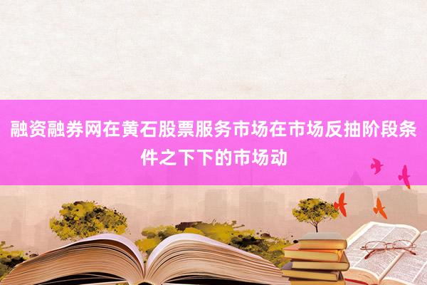 融资融券网在黄石股票服务市场在市场反抽阶段条件之下下的市场动