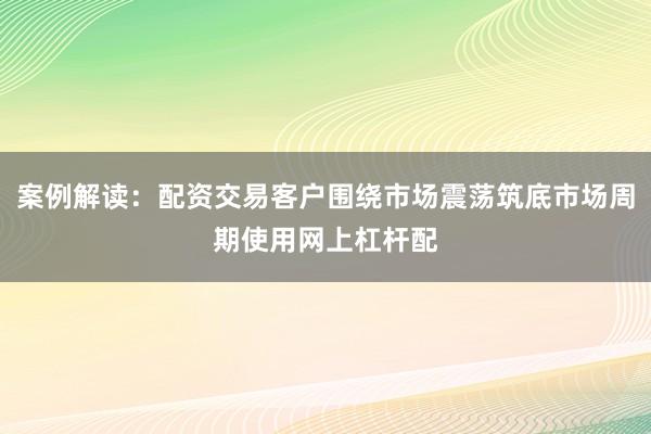 案例解读：配资交易客户围绕市场震荡筑底市场周期使用网上杠杆配