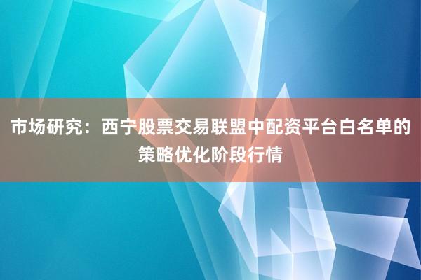 市场研究：西宁股票交易联盟中配资平台白名单的策略优化阶段行情