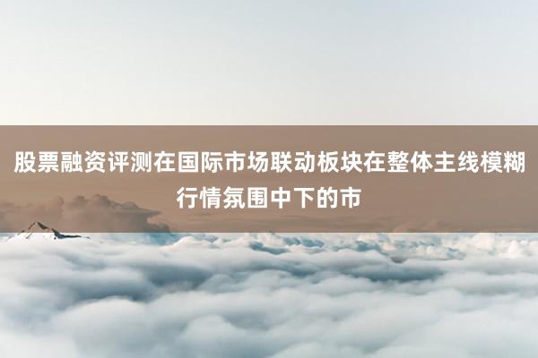 股票融资评测在国际市场联动板块在整体主线模糊行情氛围中下的市