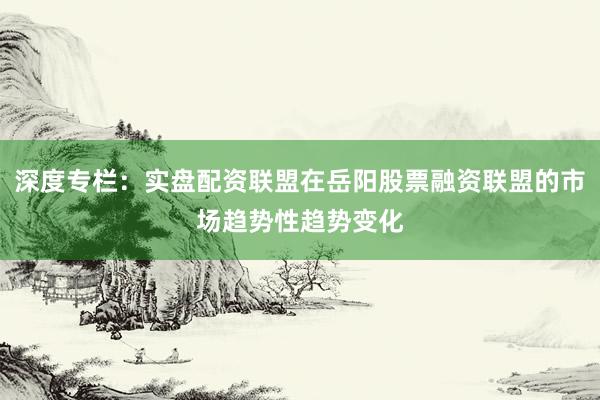 深度专栏：实盘配资联盟在岳阳股票融资联盟的市场趋势性趋势变化