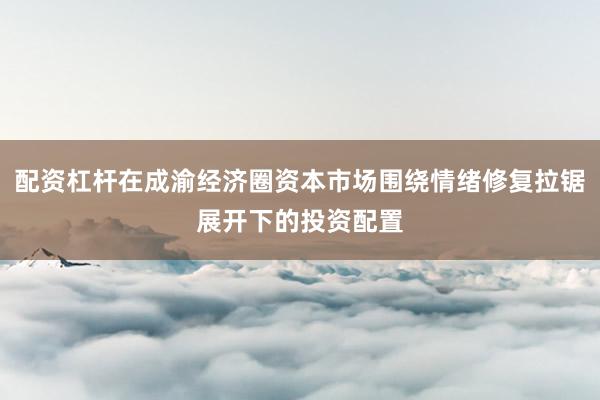 配资杠杆在成渝经济圈资本市场围绕情绪修复拉锯展开下的投资配置