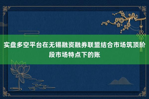 实盘多空平台在无锡融资融券联盟结合市场筑顶阶段市场特点下的账
