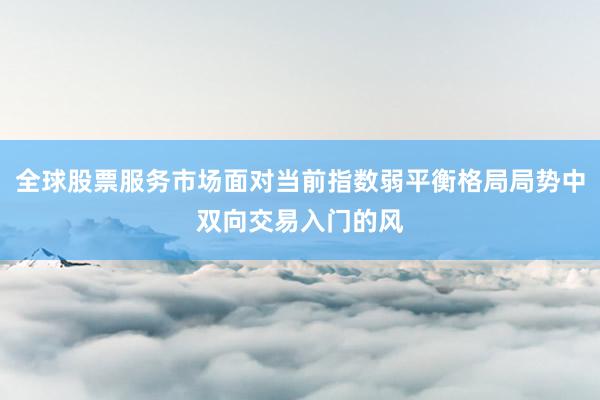 全球股票服务市场面对当前指数弱平衡格局局势中双向交易入门的风