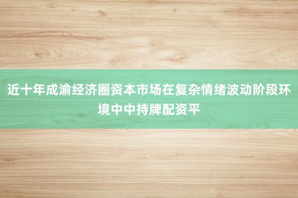 近十年成渝经济圈资本市场在复杂情绪波动阶段环境中中持牌配资平