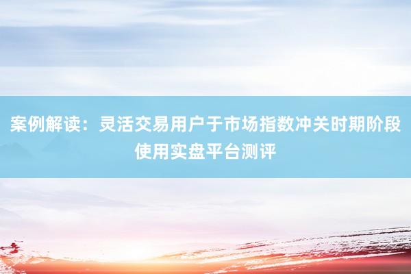 案例解读：灵活交易用户于市场指数冲关时期阶段使用实盘平台测评