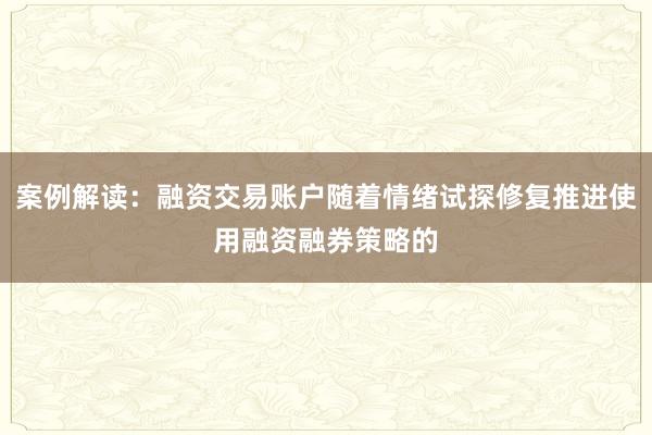 案例解读：融资交易账户随着情绪试探修复推进使用融资融券策略的