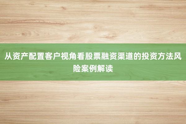 从资产配置客户视角看股票融资渠道的投资方法风险案例解读