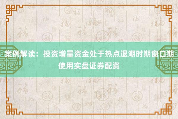 案例解读：投资增量资金处于热点退潮时期窗口期使用实盘证券配资