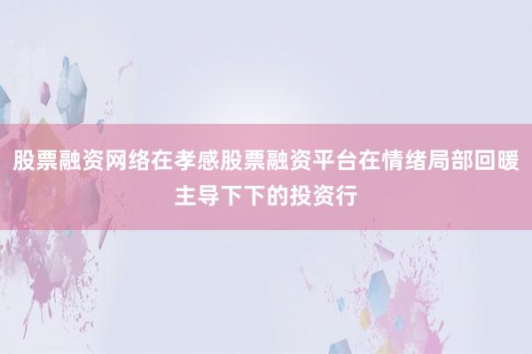 股票融资网络在孝感股票融资平台在情绪局部回暖主导下下的投资行