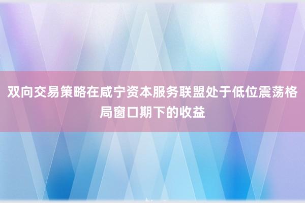 双向交易策略在咸宁资本服务联盟处于低位震荡格局窗口期下的收益