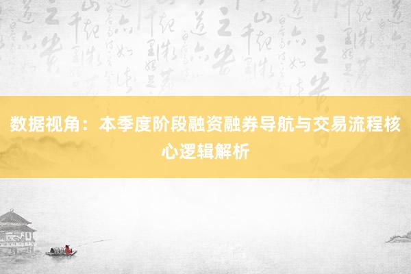 数据视角：本季度阶段融资融券导航与交易流程核心逻辑解析