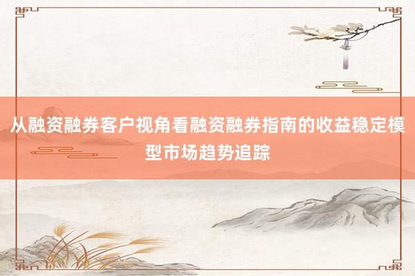 从融资融券客户视角看融资融券指南的收益稳定模型市场趋势追踪