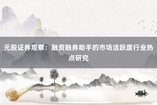 元股证券观察：融资融券助手的市场活跃度行业热点研究