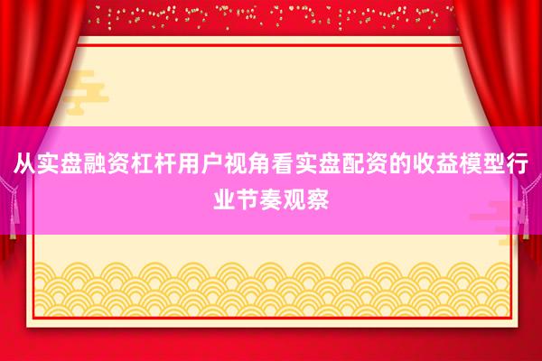 从实盘融资杠杆用户视角看实盘配资的收益模型行业节奏观察