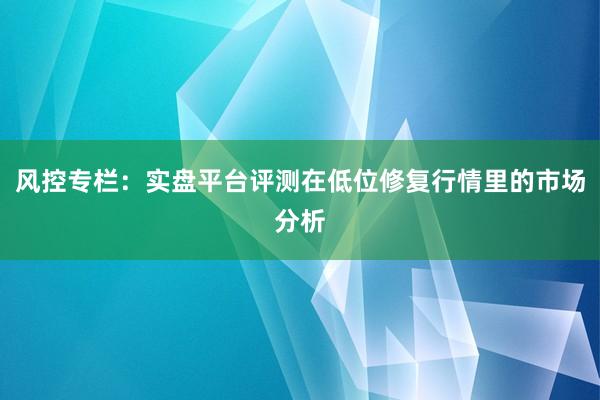 风控专栏：实盘平台评测在低位修复行情里的市场分析
