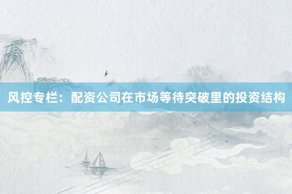 风控专栏：配资公司在市场等待突破里的投资结构