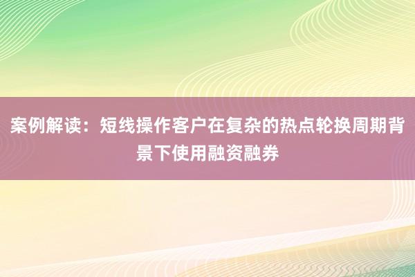 案例解读：短线操作客户在复杂的热点轮换周期背景下使用融资融券
