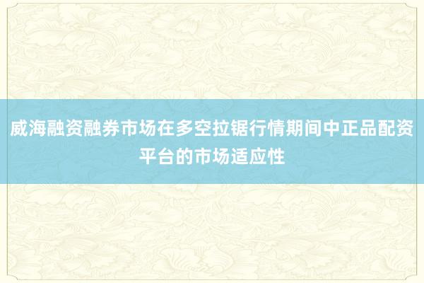 威海融资融券市场在多空拉锯行情期间中正品配资平台的市场适应性