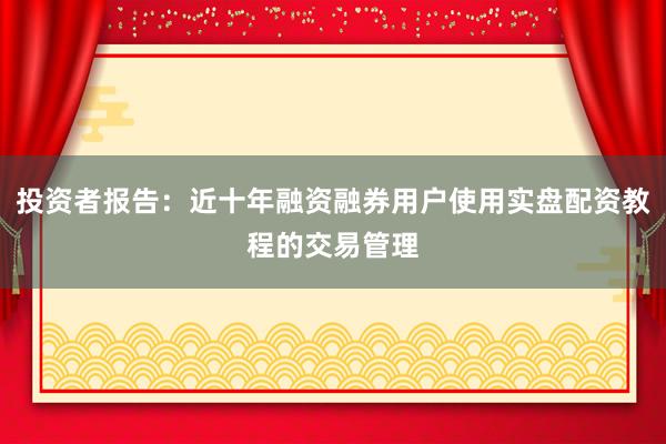 投资者报告：近十年融资融券用户使用实盘配资教程的交易管理