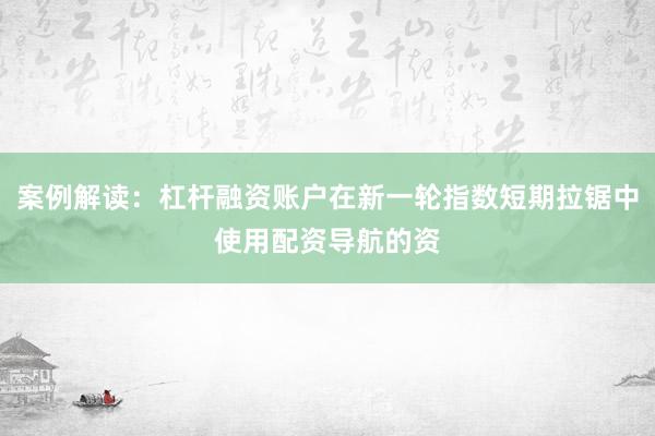 案例解读：杠杆融资账户在新一轮指数短期拉锯中使用配资导航的资