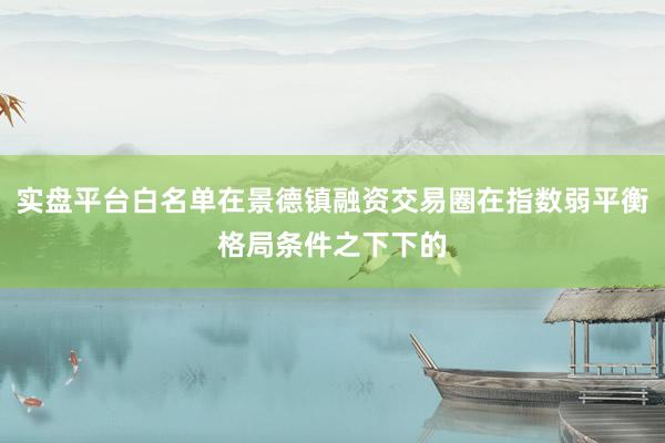 实盘平台白名单在景德镇融资交易圈在指数弱平衡格局条件之下下的