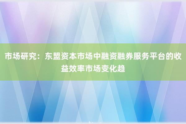 市场研究：东盟资本市场中融资融券服务平台的收益效率市场变化趋
