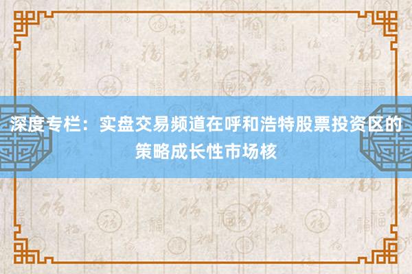 深度专栏：实盘交易频道在呼和浩特股票投资区的策略成长性市场核