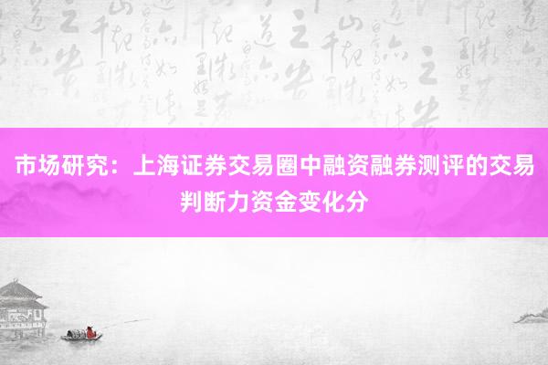 市场研究：上海证券交易圈中融资融券测评的交易判断力资金变化分
