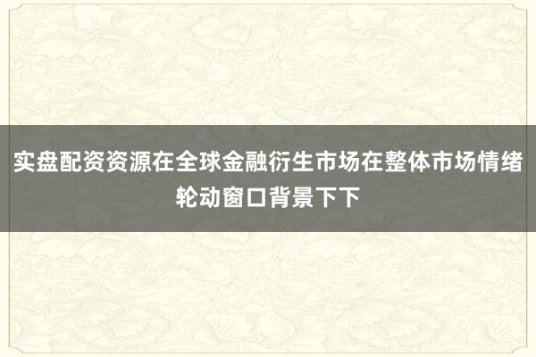 实盘配资资源在全球金融衍生市场在整体市场情绪轮动窗口背景下下