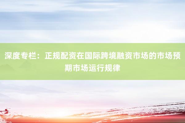 深度专栏：正规配资在国际跨境融资市场的市场预期市场运行规律