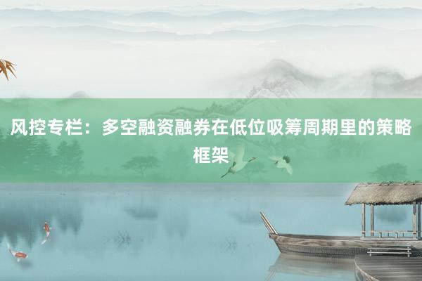 风控专栏：多空融资融券在低位吸筹周期里的策略框架