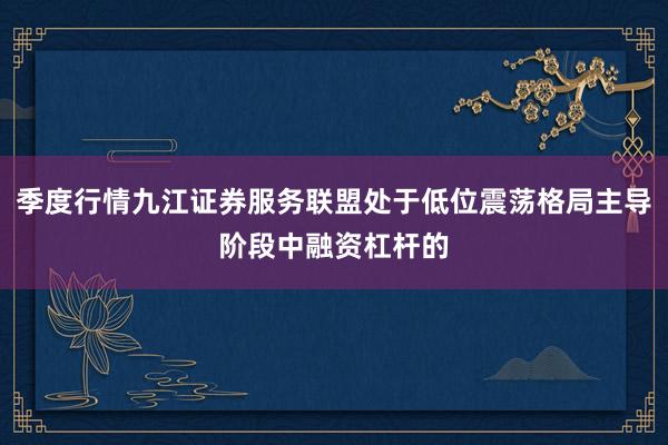 季度行情九江证券服务联盟处于低位震荡格局主导阶段中融资杠杆的