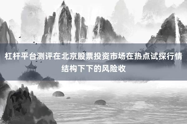 杠杆平台测评在北京股票投资市场在热点试探行情结构下下的风险收