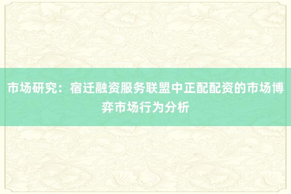 市场研究：宿迁融资服务联盟中正配配资的市场博弈市场行为分析