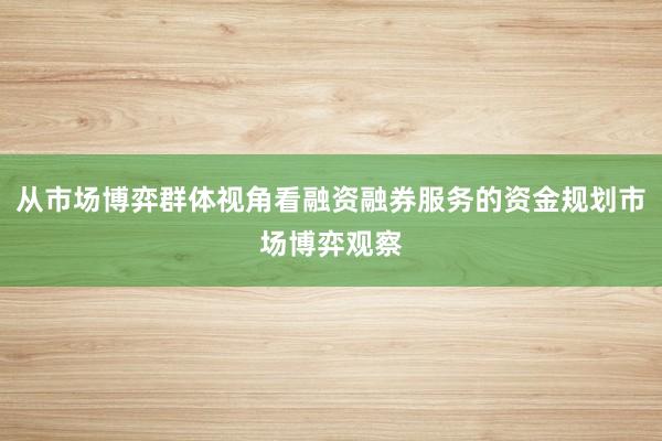 从市场博弈群体视角看融资融券服务的资金规划市场博弈观察