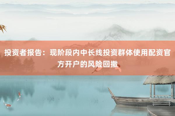 投资者报告：现阶段内中长线投资群体使用配资官方开户的风险回撤