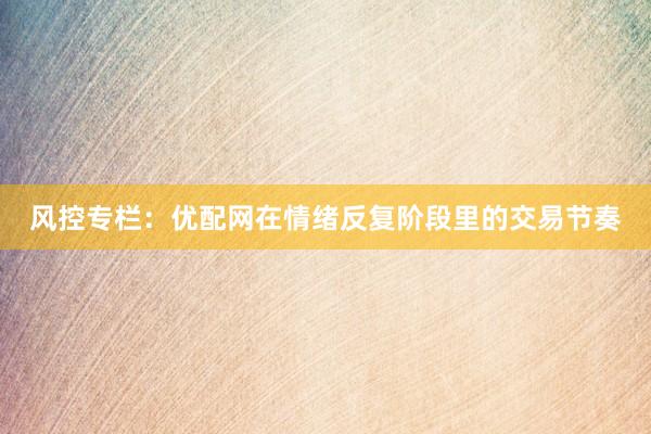 风控专栏：优配网在情绪反复阶段里的交易节奏