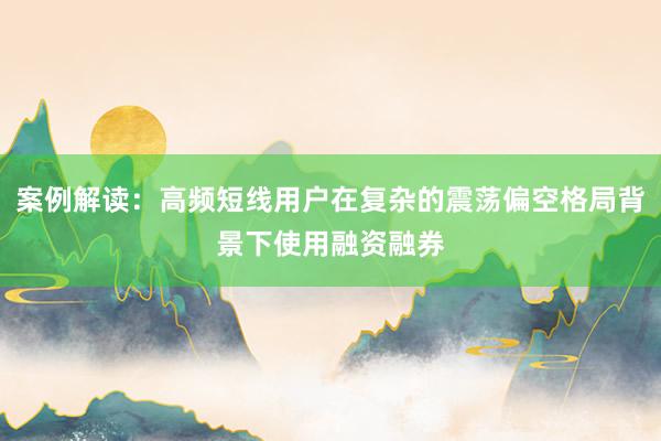 案例解读：高频短线用户在复杂的震荡偏空格局背景下使用融资融券