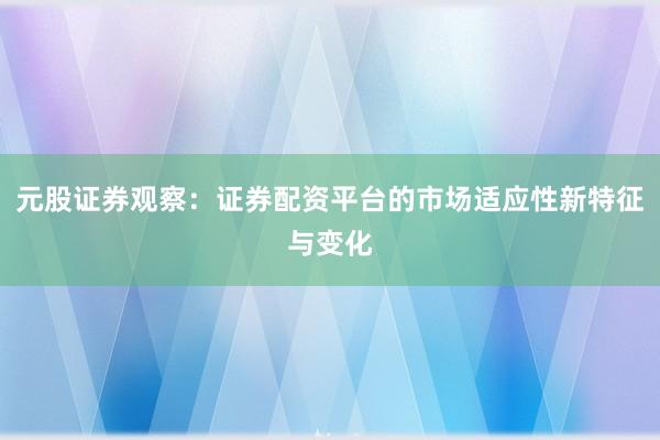 元股证券观察：证券配资平台的市场适应性新特征与变化